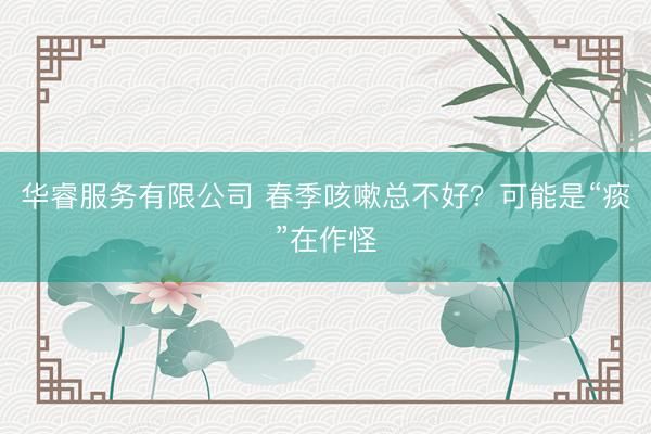 华睿服务有限公司 春季咳嗽总不好？可能是“痰”在作怪