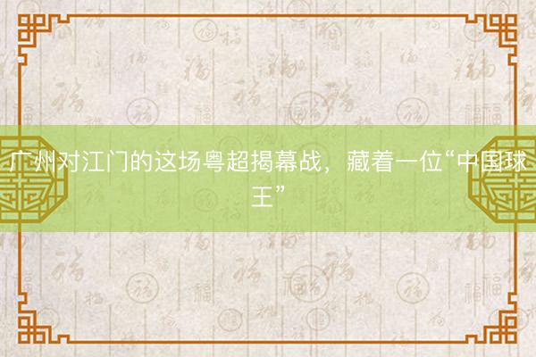 广州对江门的这场粤超揭幕战，藏着一位“中国球王”