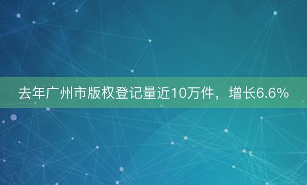 去年广州市版权登记量近10万件，增长6.6%