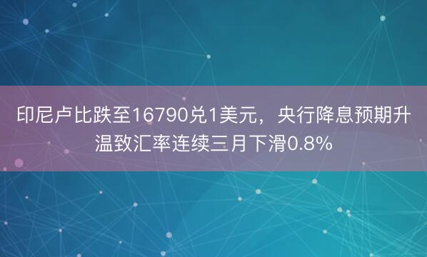 印尼卢比跌至16790兑1美元，央行降息预期升温致汇率连续三月下滑0.8%
