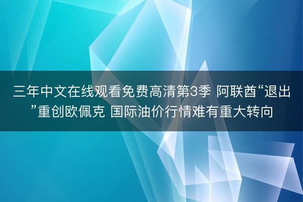 三年中文在线观看免费高清第3季 阿联酋“退出”重创欧佩克 国际油价行情难有重大转向