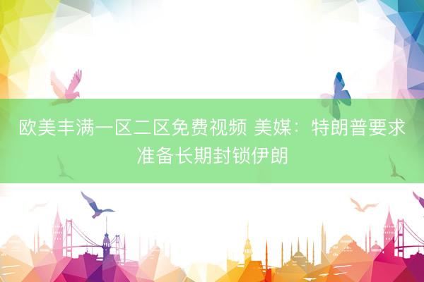 欧美丰满一区二区免费视频 美媒：特朗普要求准备长期封锁伊朗