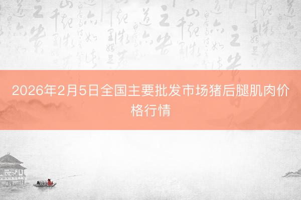 2026年2月5日全国主要批发市场猪后腿肌肉价格行情