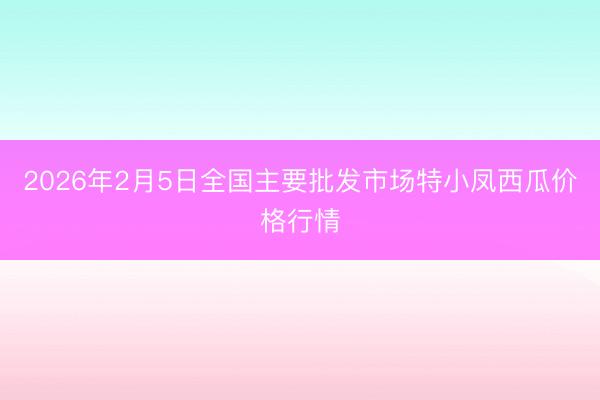 2026年2月5日全国主要批发市场特小凤西瓜价格行情
