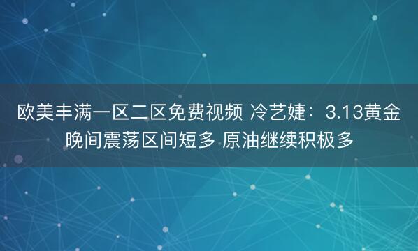 欧美丰满一区二区免费视频 冷艺婕：3.13黄金晚间震荡区间短多 原油继续积极多