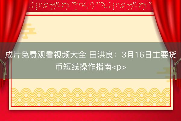 成片免费观看视频大全 田洪良：3月16日主要货币短线操作指南<p>