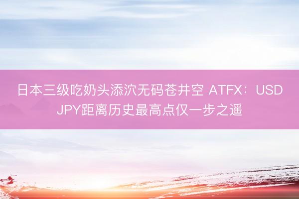 日本三级吃奶头添泬无码苍井空 ATFX：USDJPY距离历史最高点仅一步之遥