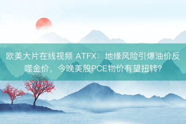 欧美大片在线视频 ATFX：地缘风险引爆油价反噬金价，今晚美股PCE物价有望扭转？