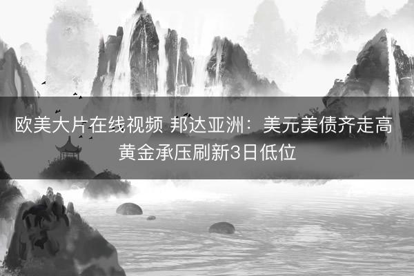 欧美大片在线视频 邦达亚洲：美元美债齐走高 黄金承压刷新3日低位