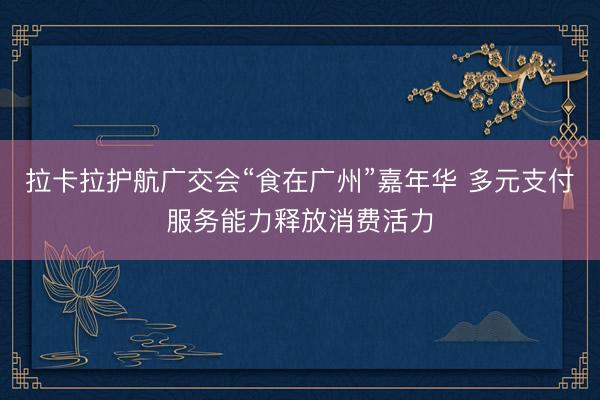 拉卡拉护航广交会“食在广州”嘉年华 多元支付服务能力释放消费活力