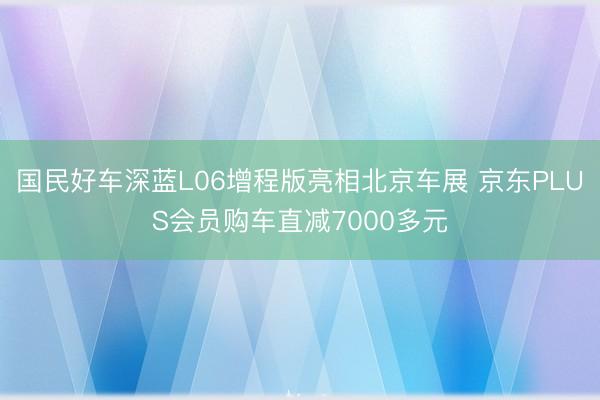 国民好车深蓝L06增程版亮相北京车展 京东PLUS会员购车直减7000多元