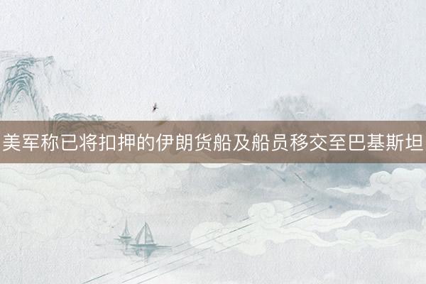 美军称已将扣押的伊朗货船及船员移交至巴基斯坦