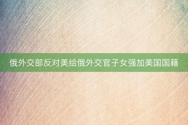 俄外交部反对美给俄外交官子女强加美国国籍