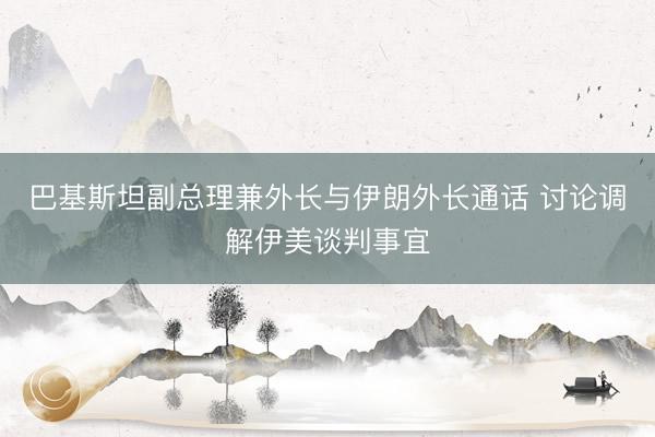 巴基斯坦副总理兼外长与伊朗外长通话 讨论调解伊美谈判事宜