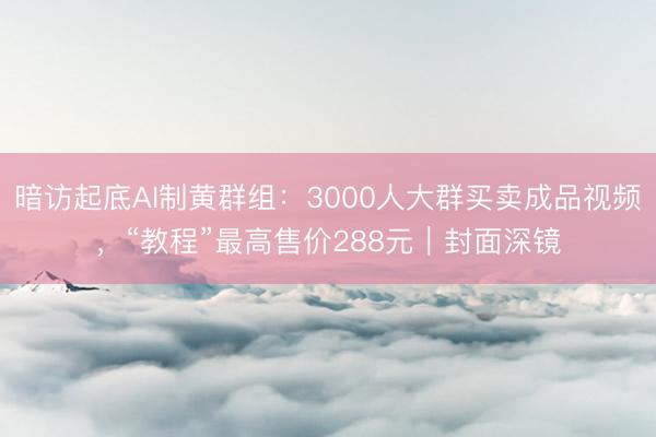 暗访起底AI制黄群组：3000人大群买卖成品视频，“教程”最高售价288元｜封面深镜