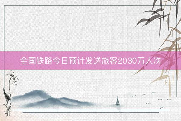 全国铁路今日预计发送旅客2030万人次