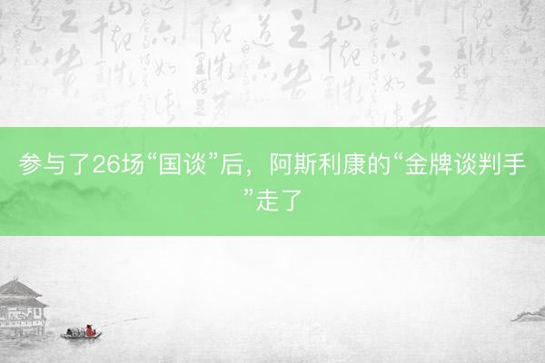 参与了26场“国谈”后，阿斯利康的“金牌谈判手”走了