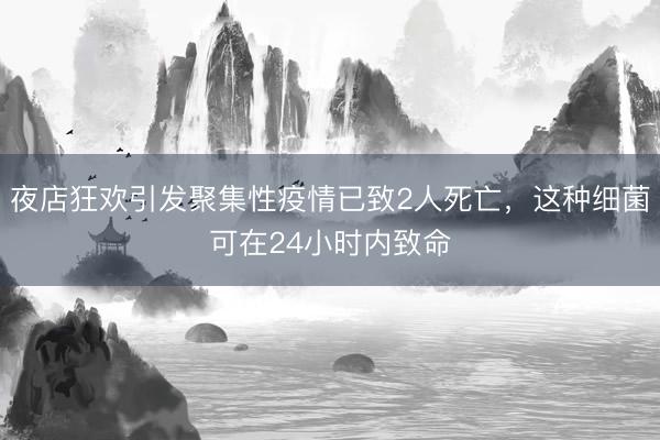 夜店狂欢引发聚集性疫情已致2人死亡，这种细菌可在24小时内致命