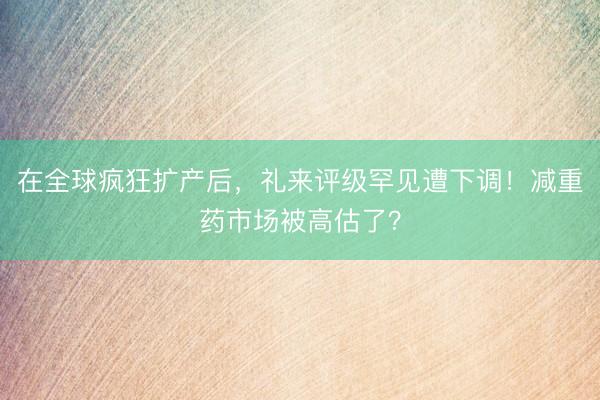 在全球疯狂扩产后，礼来评级罕见遭下调！减重药市场被高估了？