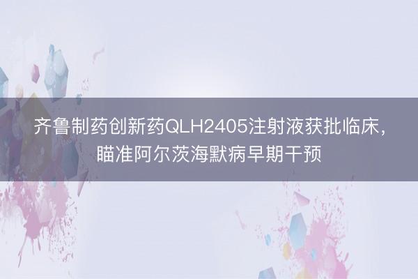 齐鲁制药创新药QLH2405注射液获批临床，瞄准阿尔茨海默病早期干预