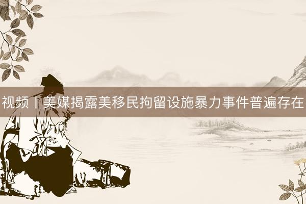 视频丨美媒揭露美移民拘留设施暴力事件普遍存在