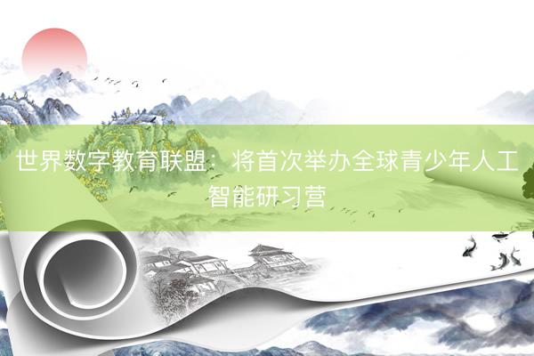 世界数字教育联盟：将首次举办全球青少年人工智能研习营