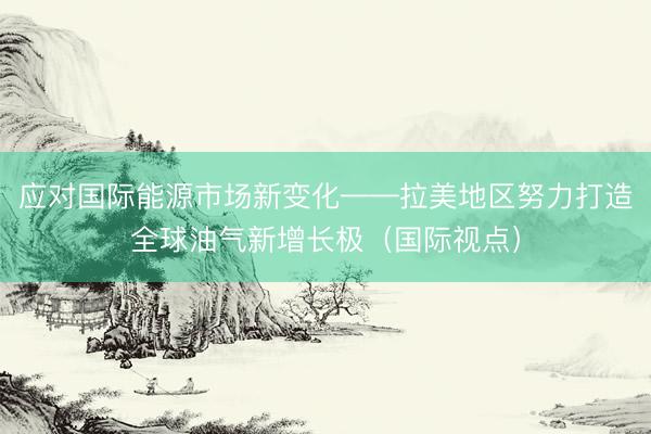 应对国际能源市场新变化——拉美地区努力打造全球油气新增长极（国际视点）