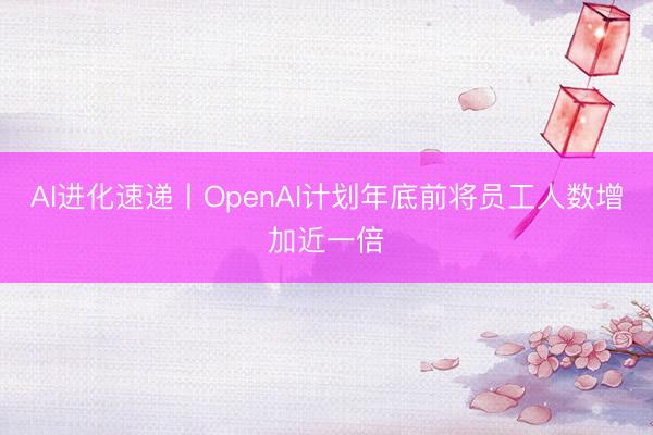 AI进化速递丨OpenAI计划年底前将员工人数增加近一倍