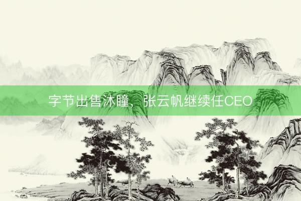 字节出售沐瞳，张云帆继续任CEO