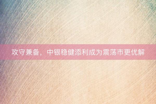 攻守兼备，中银稳健添利成为震荡市更优解