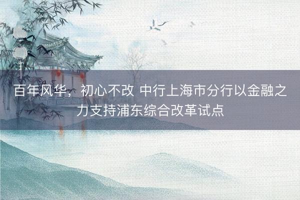 百年风华，初心不改 中行上海市分行以金融之力支持浦东综合改革试点