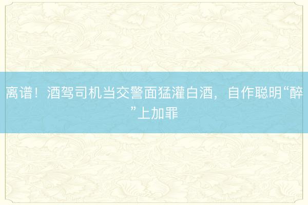 离谱！酒驾司机当交警面猛灌白酒，自作聪明“醉”上加罪