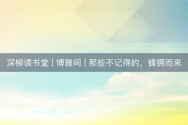 深柳读书堂 | 博雅间 | 那些不记得的，蜂拥而来