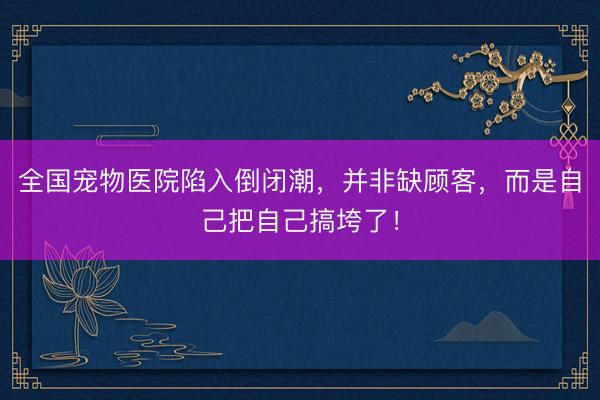 全国宠物医院陷入倒闭潮，并非缺顾客，而是自己把自己搞垮了！