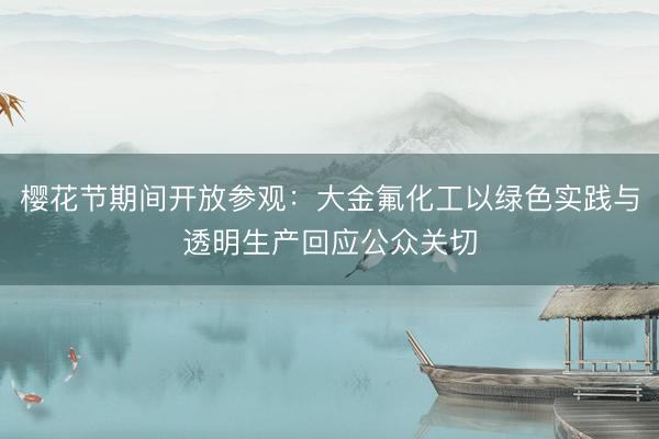 樱花节期间开放参观：大金氟化工以绿色实践与透明生产回应公众关切
