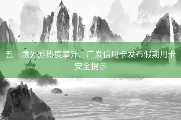 五一境外游热度攀升，广发信用卡发布假期用卡安全提示
