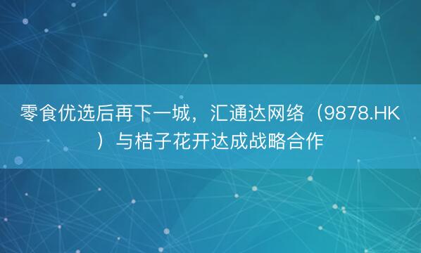 零食优选后再下一城，汇通达网络（9878.HK）与桔子花开达成战略合作