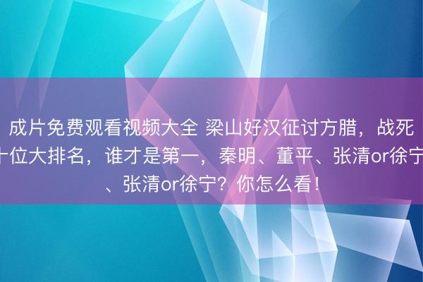 成片免费观看视频大全 梁山好汉征讨方腊，战死最惨痛的三十位大排名，谁才是第一，秦明、董平、张清or徐宁？你怎么看！