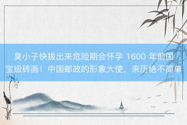 臭小子快拔出来危险期会怀孕 1600 年前国宝级砖画！中国邮政的形象大使，来历绝不简单