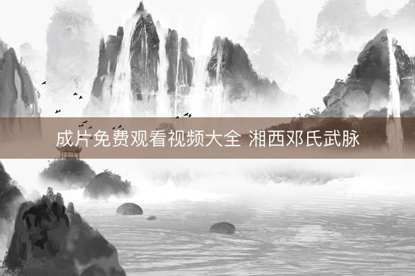 成片免费观看视频大全 湘西邓氏武脉