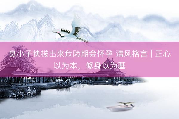 臭小子快拔出来危险期会怀孕 清风格言 | 正心以为本，修身以为基