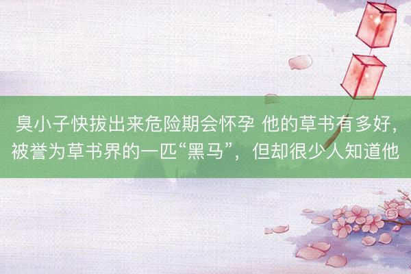 臭小子快拔出来危险期会怀孕 他的草书有多好，被誉为草书界的一匹“黑马”，但却很少人知道他