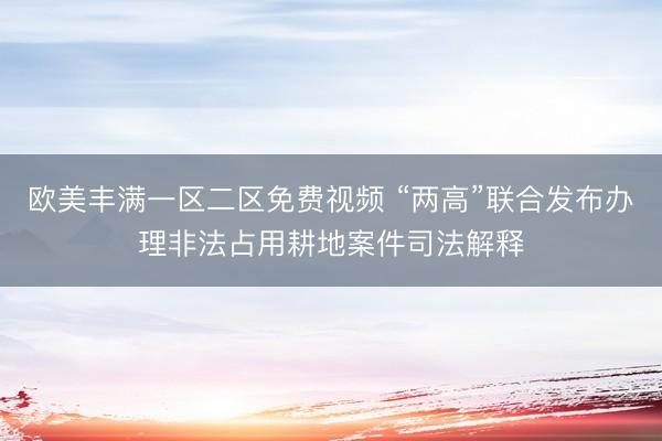 欧美丰满一区二区免费视频 “两高”联合发布办理非法占用耕地案件司法解释