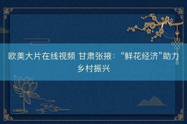 欧美大片在线视频 甘肃张掖：“鲜花经济”助力乡村振兴