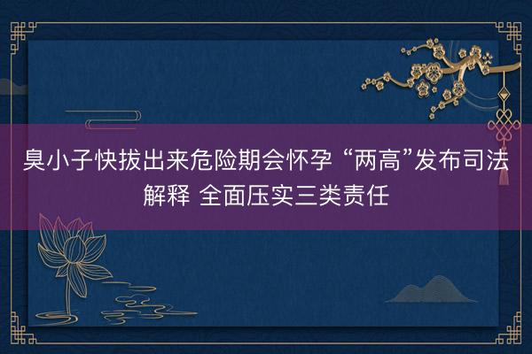 臭小子快拔出来危险期会怀孕 “两高”发布司法解释 全面压实三类责任