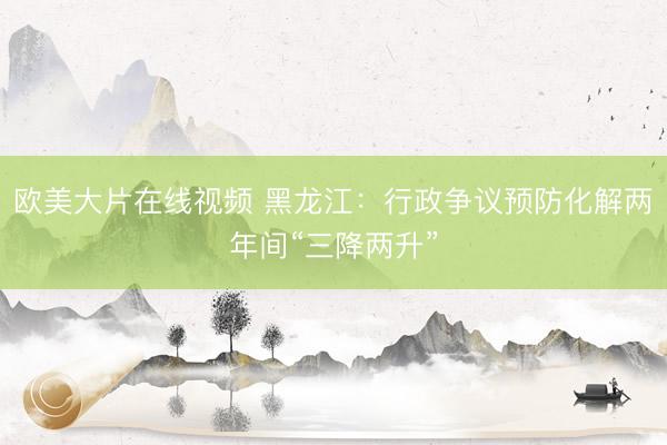欧美大片在线视频 黑龙江：行政争议预防化解两年间“三降两升”