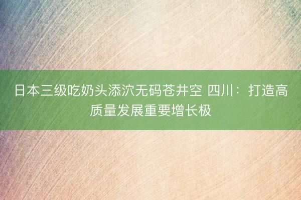 日本三级吃奶头添泬无码苍井空 四川：打造高质量发展重要增长极