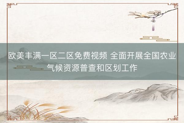 欧美丰满一区二区免费视频 全面开展全国农业气候资源普查和区划工作