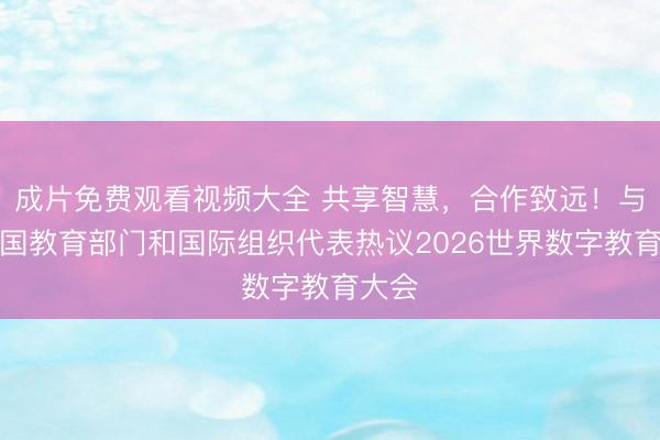 成片免费观看视频大全 共享智慧，合作致远！与会各国教育部门和国际组织代表热议2026世界数字教育大会