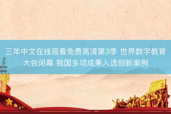 三年中文在线观看免费高清第3季 世界数字教育大会闭幕 我国多项成果入选创新案例